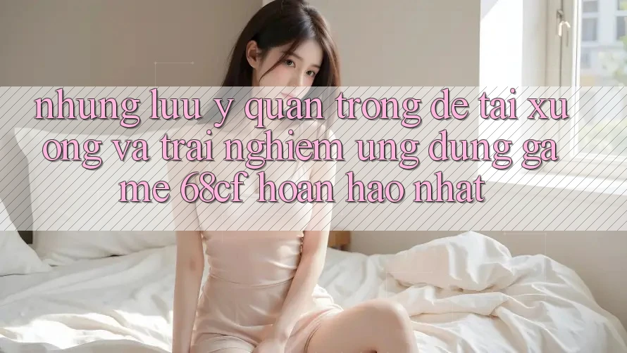 Những Lưu Ý Quan Trọng Để Tải xuống Và Trải Nghiệm Ứng dụng Game 68cf Hoàn hảo Nhất
