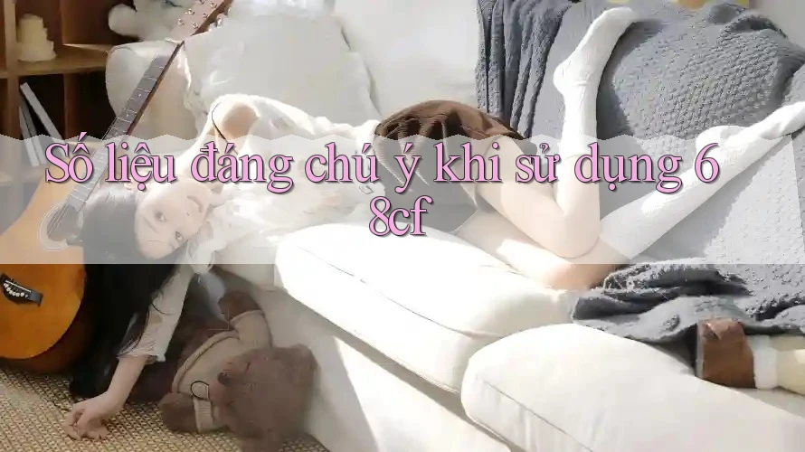 Số liệu đáng chú ý khi sử dụng 68cf
