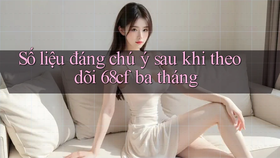 Số liệu đáng chú ý sau khi theo dõi 68cf ba tháng