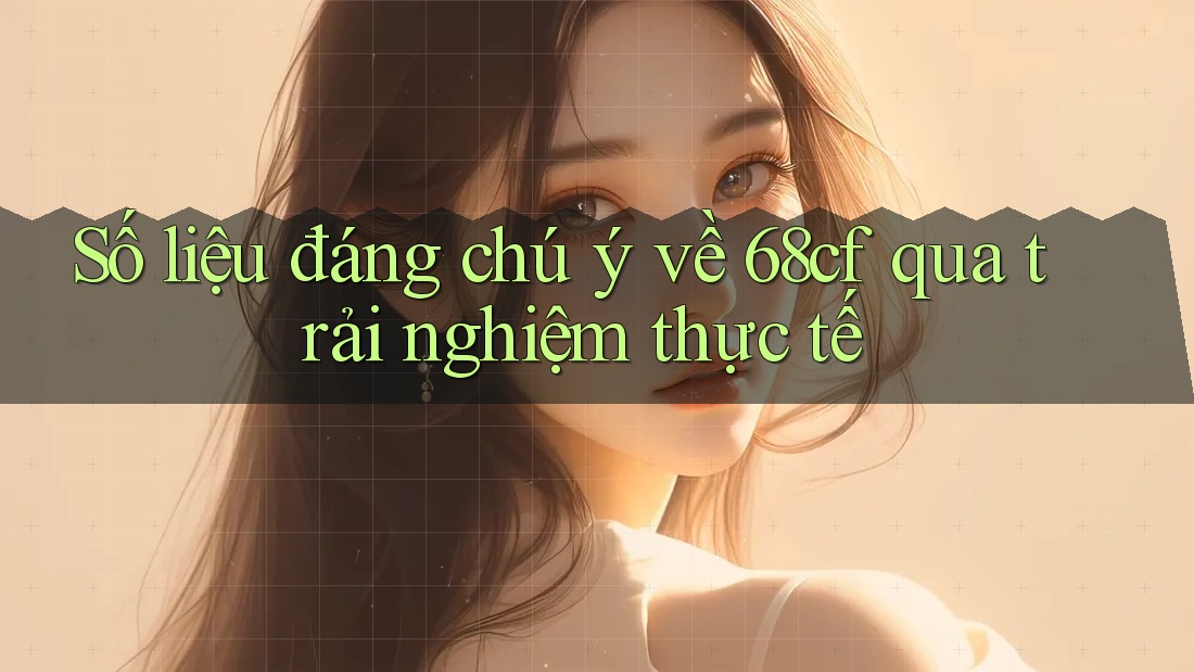 Số liệu đáng chú ý về 68cf qua trải nghiệm thực tế Số liệu đáng chú ý về 68cf qua trải nghiệm thực tế