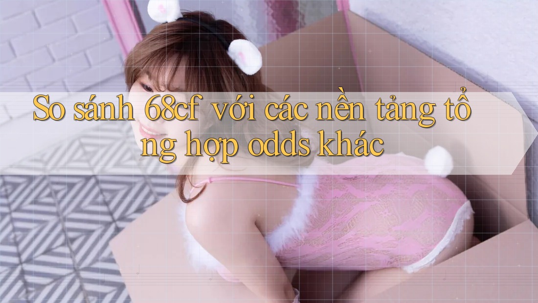 So sánh 68cf với các nền tảng tổng hợp odds khác