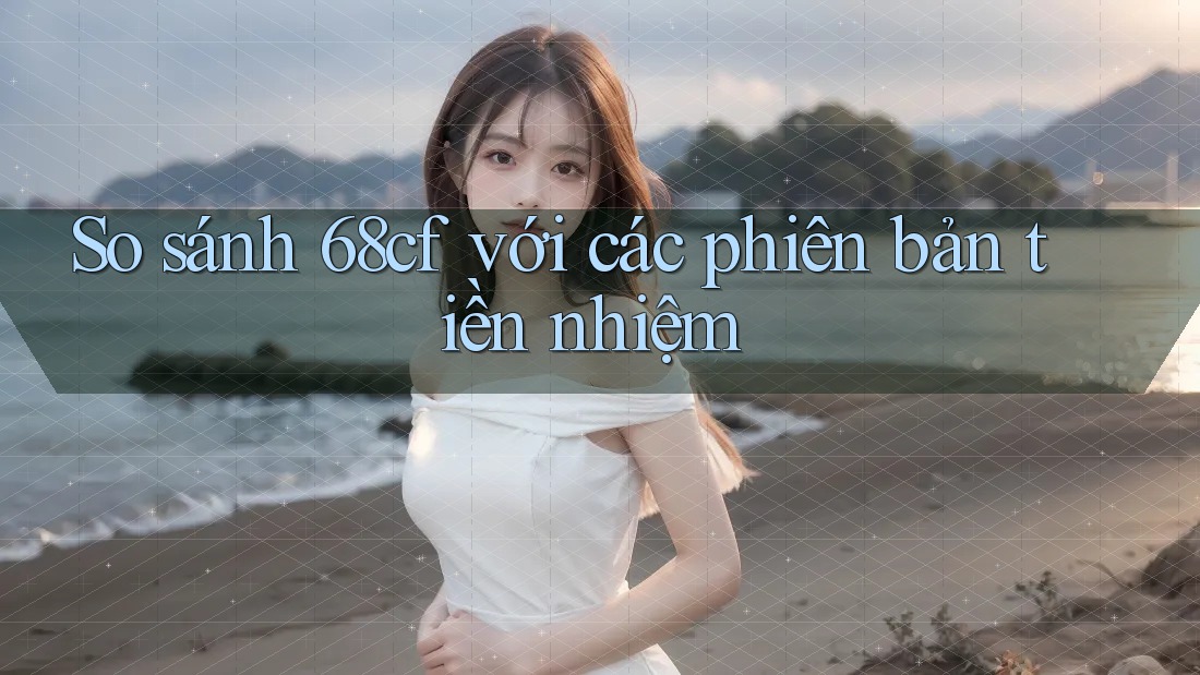 So sánh 68cf với các phiên bản tiền nhiệm So sánh 68cf với các phiên bản tiền nhiệm