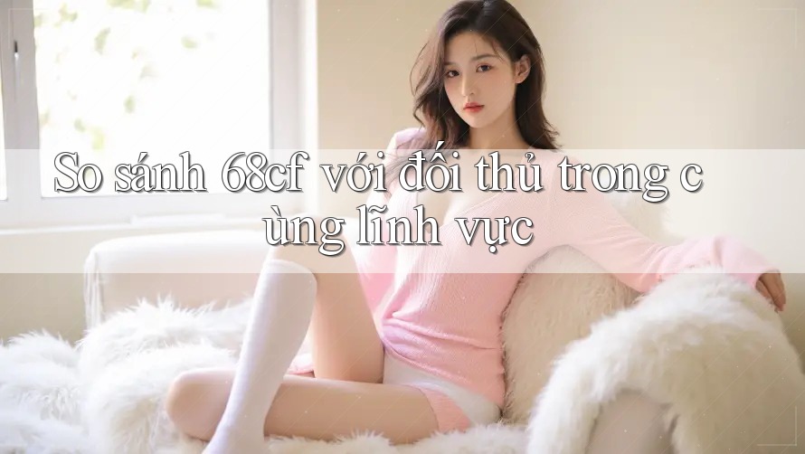 So sánh 68cf với đối thủ trong cùng lĩnh vực