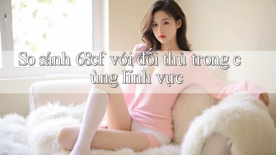 So sánh 68cf với đối thủ trong cùng lĩnh vực