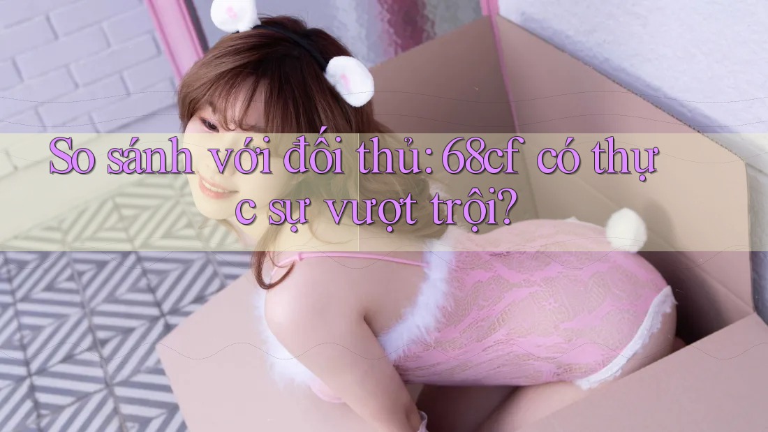 So sánh với đối thủ: 68cf có thực sự vượt trội?