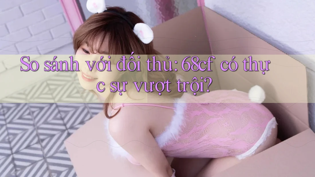 So sánh với đối thủ: 68cf có thực sự vượt trội?
