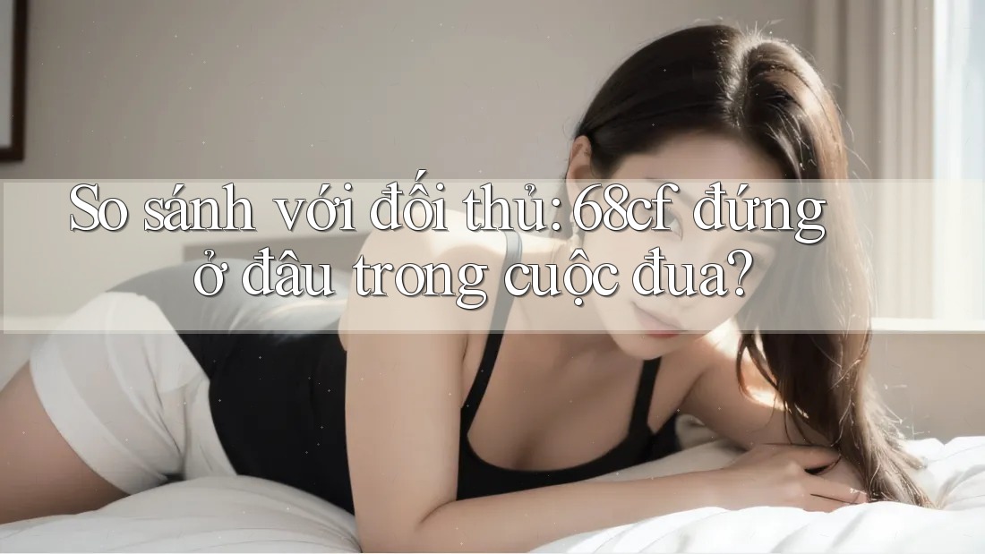 So sánh với đối thủ: 68cf đứng ở đâu trong cuộc đua? So sánh với đối thủ: 68cf đứng ở đâu trong cuộc đua?