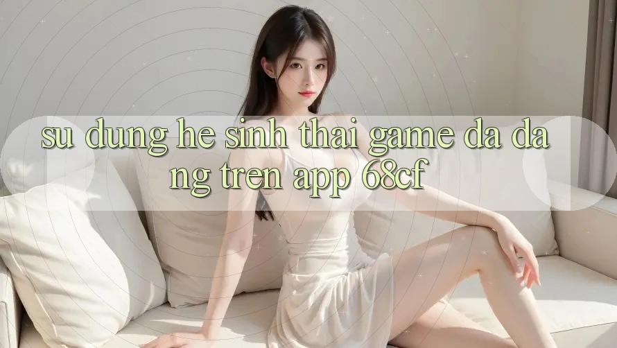 Sử dụng Hệ Sinh Thái Game Đa Dạng Trên App 68cf