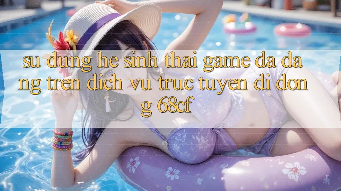 Sử dụng Hệ Sinh Thái Game Đa Dạng Trên Dịch vụ trực tuyến di động 68cf