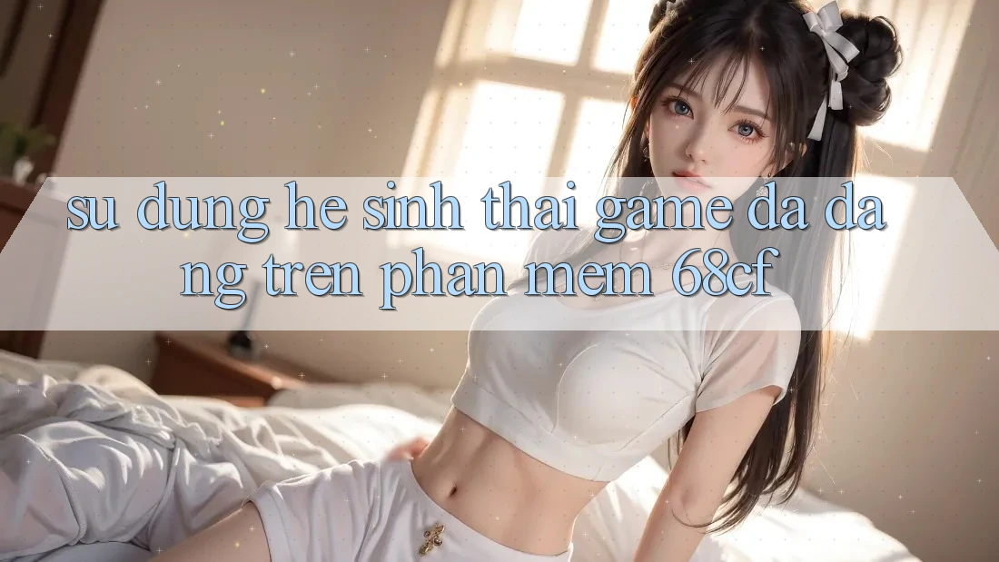 Sử dụng Hệ Sinh Thái Game Đa Dạng Trên Phần mềm 68cf