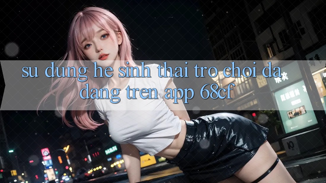 Sử dụng Hệ Sinh Thái Trò chơi Đa Dạng Trên App 68cf