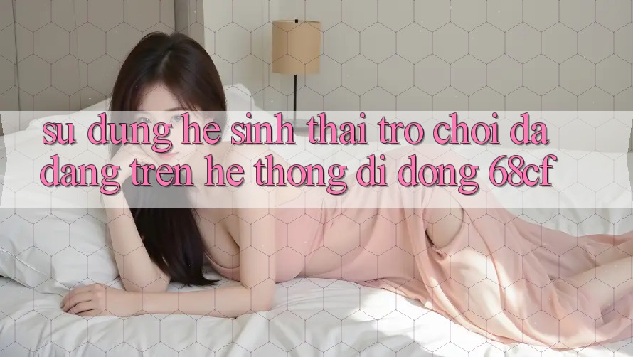 Sử dụng Hệ Sinh Thái Trò chơi Đa Dạng Trên Hệ thống di động 68cf Sử dụng Hệ Sinh Thái Trò chơi Đa Dạng Trên Hệ thống di động 68cf