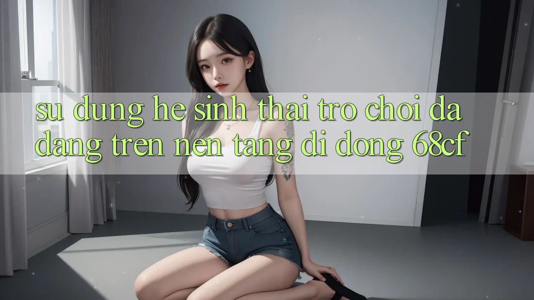 Sử dụng Hệ Sinh Thái Trò chơi Đa Dạng Trên Nền tảng di động 68cf Sử dụng Hệ Sinh Thái Trò chơi Đa Dạng Trên Nền tảng di động 68cf