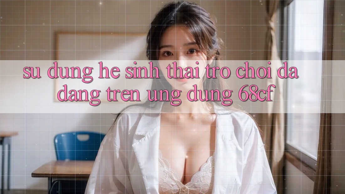 Sử dụng Hệ Sinh Thái Trò chơi Đa Dạng Trên Ứng Dụng 68cf Sử dụng Hệ Sinh Thái Trò chơi Đa Dạng Trên Ứng Dụng 68cf