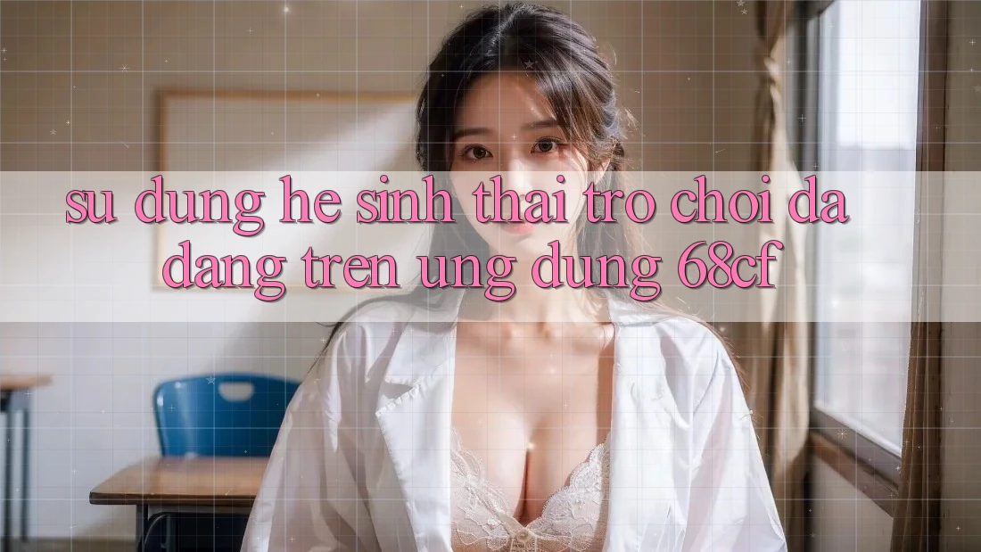 Sử dụng Hệ Sinh Thái Trò chơi Đa Dạng Trên Ứng Dụng 68cf