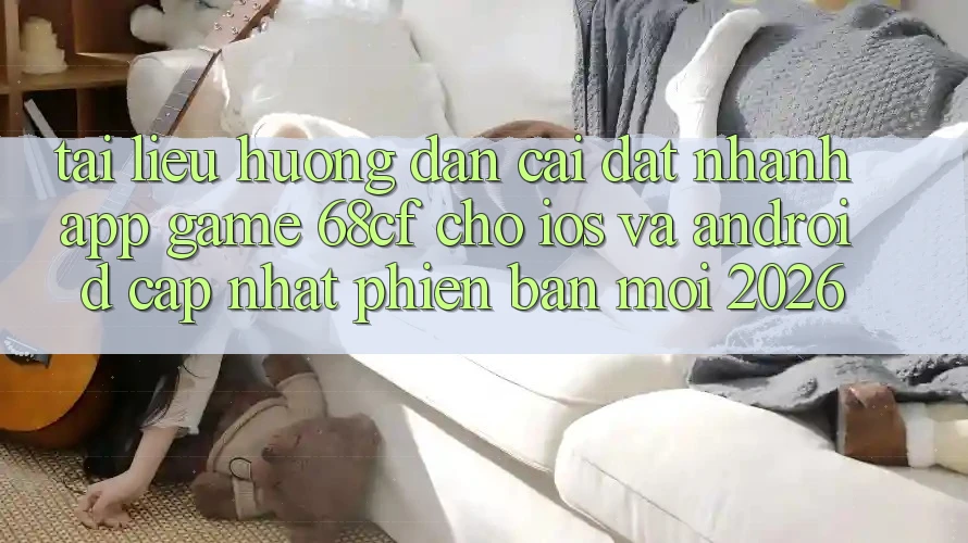 Tài liệu hướng dẫn Cài đặt Nhanh App Game 68cf Cho iOS Và Android (Cập Nhật Phiên bản mới 2026)