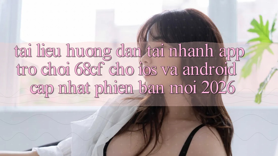 Tài liệu hướng dẫn Tải Nhanh App Trò chơi 68cf Cho iOS Và Android (Cập Nhật Phiên bản mới 2026)