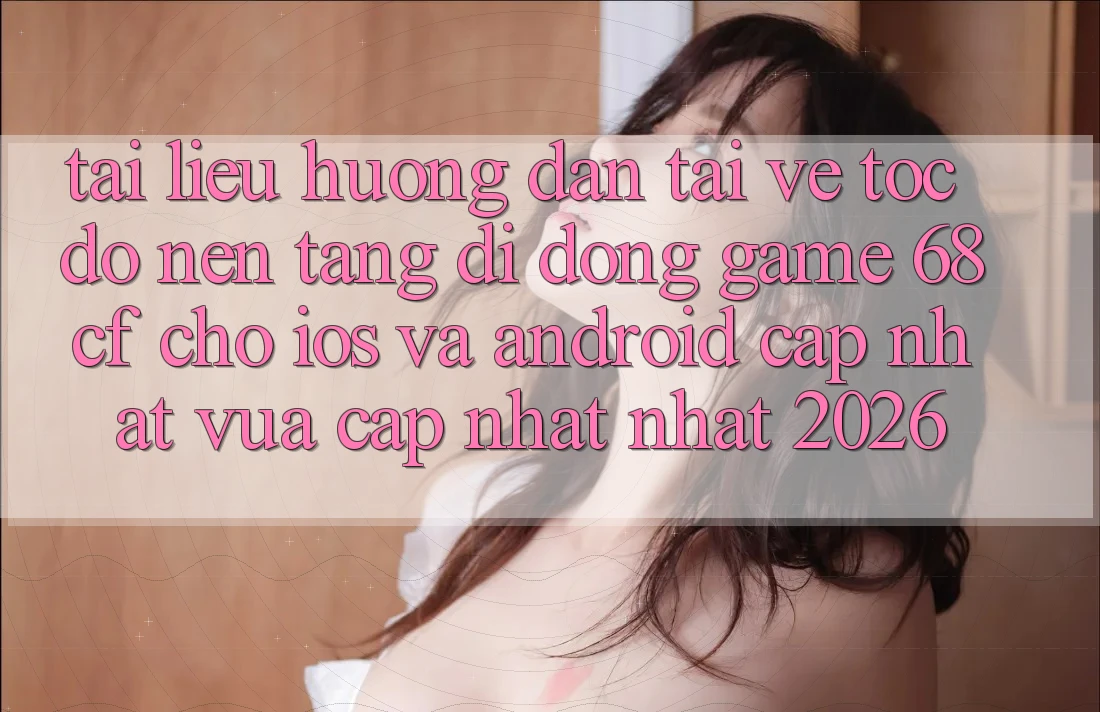 Tài liệu hướng dẫn Tải về Tốc độ Nền tảng di động Game 68cf Cho iOS Và Android (Cập Nhật Vừa cập nhật Nhất 2026)