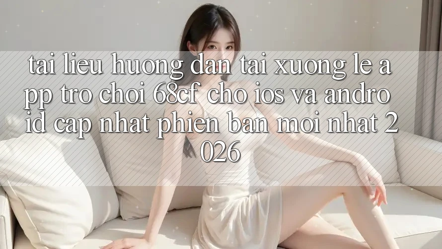Tài liệu hướng dẫn Tải xuống Lẹ App Trò chơi 68cf Cho iOS Và Android (Cập Nhật Phiên bản mới nhất 2026)
