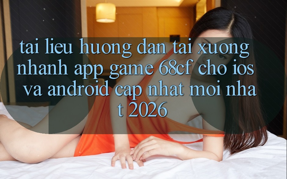 Tài liệu hướng dẫn Tải xuống Nhanh App Game 68cf Cho iOS Và Android (Cập Nhật Mới Nhất 2026)