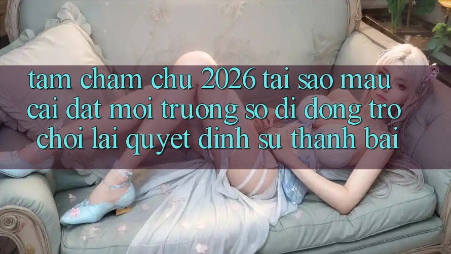 Tầm Chăm chú 2026: Tại Sao Mau Cài đặt Môi trường số di động Trò chơi Lại Quyết Định Sự Thành Bại?