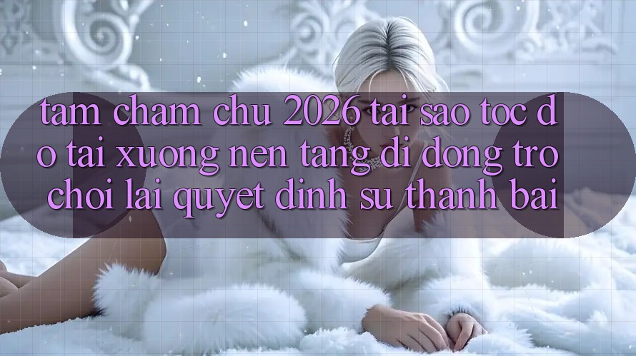 Tầm Chăm chú 2026: Tại Sao Tốc Độ Tải xuống Nền tảng di động Trò chơi Lại Quyết Định Sự Thành Bại?
