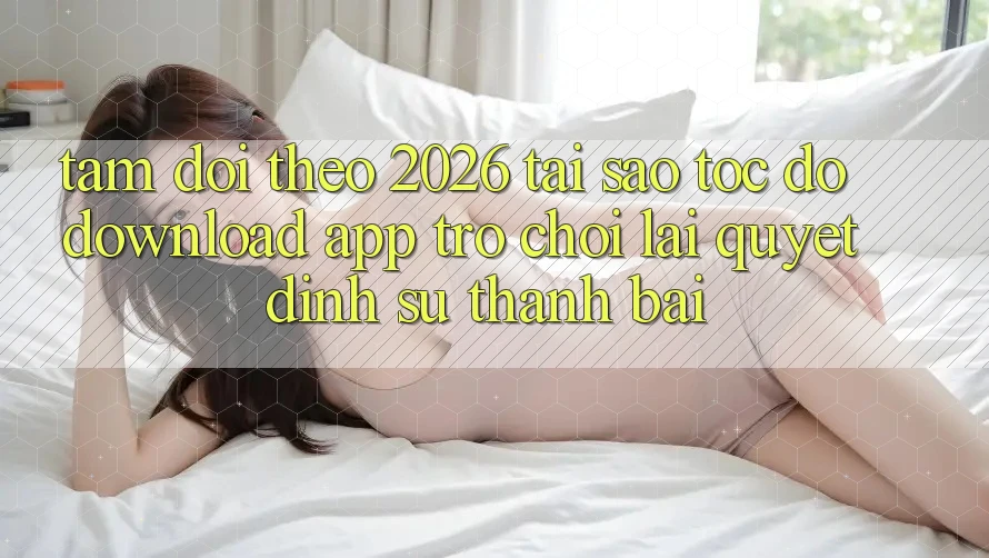 Tầm Dõi theo 2026: Tại Sao Tốc Độ Download App Trò chơi Lại Quyết Định Sự Thành Bại?