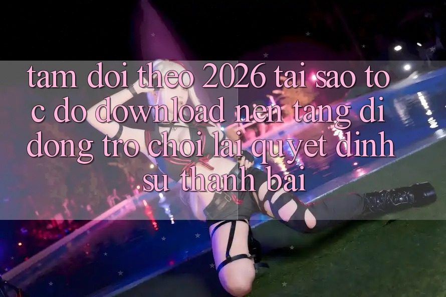 Tầm Dõi theo 2026: Tại Sao Tốc Độ Download Nền tảng di động Trò chơi Lại Quyết Định Sự Thành Bại? Tầm Dõi theo 2026: Tại Sao Tốc Độ Download Nền tảng di động Trò chơi Lại Quyết Định Sự Thành Bại?