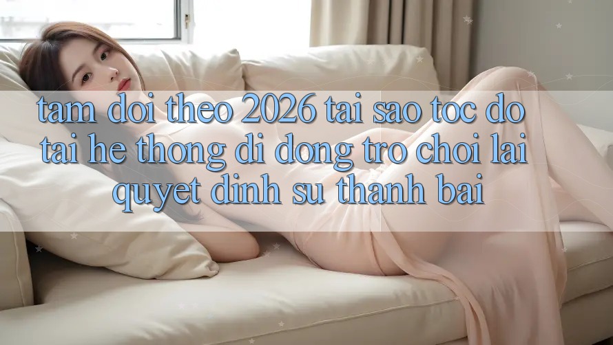 Tầm Dõi theo 2026: Tại Sao Tốc Độ Tải Hệ thống di động Trò chơi Lại Quyết Định Sự Thành Bại? Tầm Dõi theo 2026: Tại Sao Tốc Độ Tải Hệ thống di động Trò chơi Lại Quyết Định Sự Thành Bại?