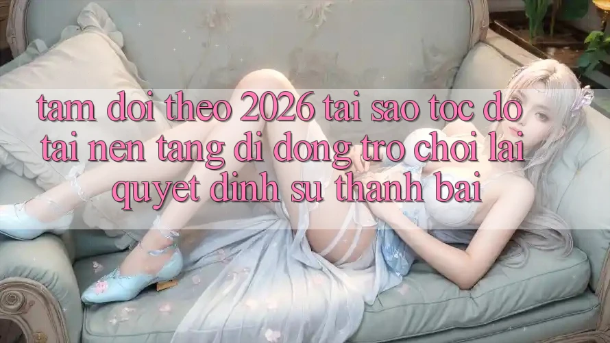 Tầm Dõi theo 2026: Tại Sao Tốc Độ Tải Nền tảng di động Trò chơi Lại Quyết Định Sự Thành Bại?