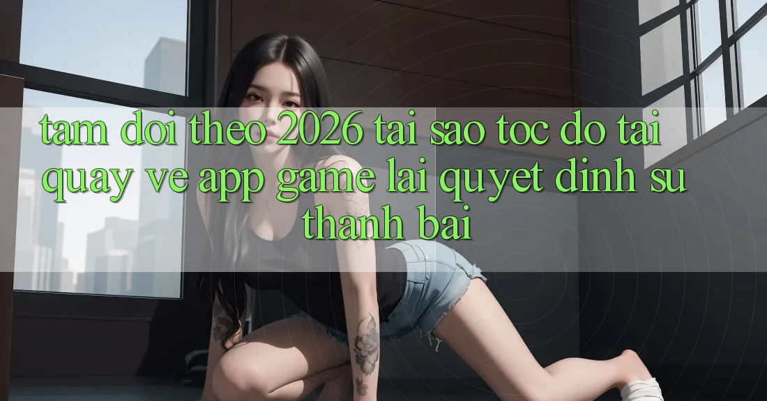 Tầm Dõi theo 2026: Tại Sao Tốc độ Tải quay về App Game Lại Quyết Định Sự Thành Bại?