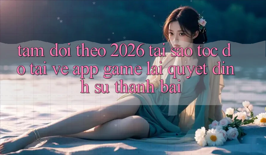Tầm Dõi theo 2026: Tại Sao Tốc Độ Tải về App Game Lại Quyết Định Sự Thành Bại?