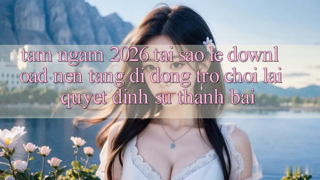 Tầm Ngắm 2026: Tại Sao Lẹ Download Nền tảng di động Trò chơi Lại Quyết Định Sự Thành Bại?