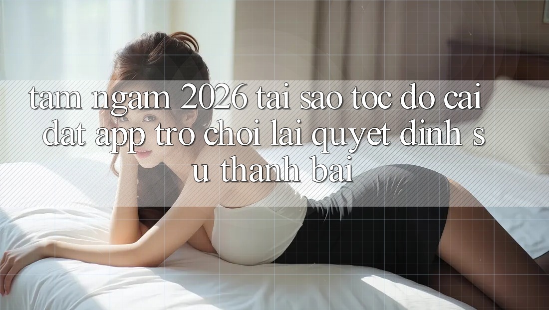 Tầm Ngắm 2026: Tại Sao Tốc Độ Cài đặt App Trò chơi Lại Quyết Định Sự Thành Bại?