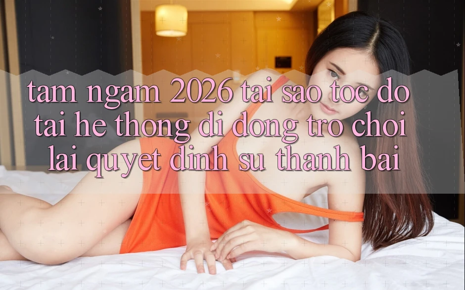 Tầm Ngắm 2026: Tại Sao Tốc Độ Tải Hệ thống di động Trò chơi Lại Quyết Định Sự Thành Bại?