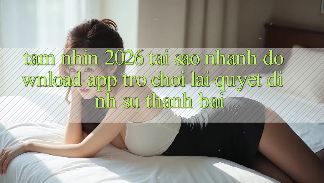 Tầm Nhìn 2026: Tại Sao Nhanh Download App Trò chơi Lại Quyết Định Sự Thành Bại?