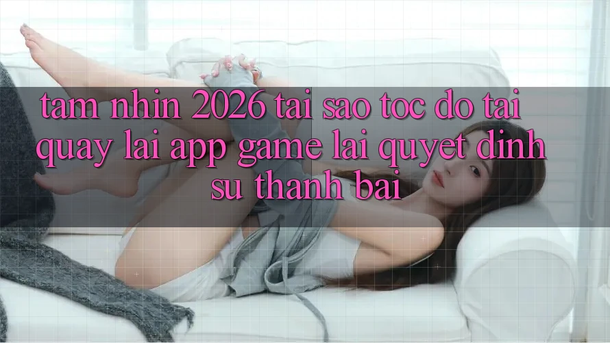Tầm Nhìn 2026: Tại Sao Tốc Độ Tải quay lại App Game Lại Quyết Định Sự Thành Bại?
