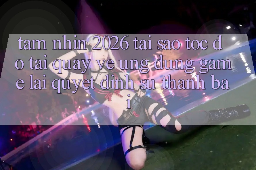Tầm Nhìn 2026: Tại Sao Tốc Độ Tải quay về Ứng dụng Game Lại Quyết Định Sự Thành Bại?