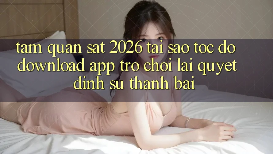 Tầm Quan sát 2026: Tại Sao Tốc Độ Download App Trò chơi Lại Quyết Định Sự Thành Bại?