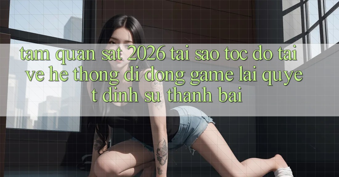 Tầm Quan sát 2026: Tại Sao Tốc Độ Tải về Hệ thống di động Game Lại Quyết Định Sự Thành Bại?