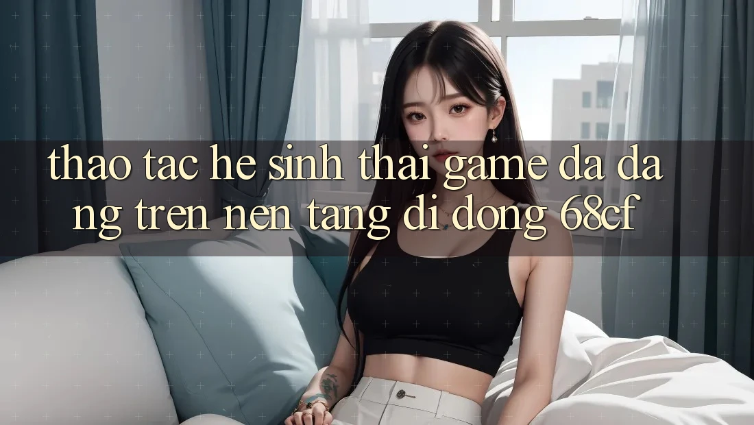 Thao tác Hệ Sinh Thái Game Đa Dạng Trên Nền tảng di động 68cf