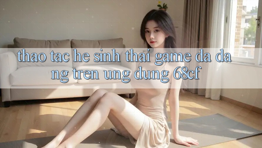 Thao tác Hệ Sinh Thái Game Đa Dạng Trên Ứng Dụng 68cf Thao tác Hệ Sinh Thái Game Đa Dạng Trên Ứng Dụng 68cf