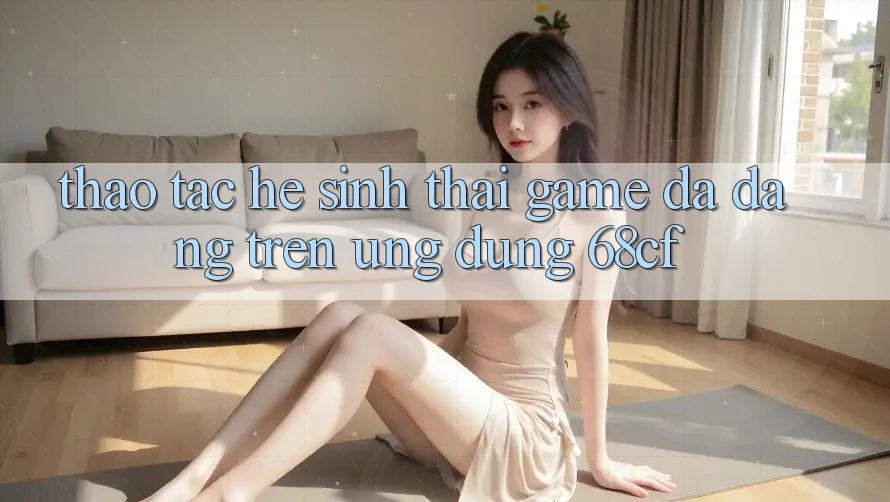 Thao tác Hệ Sinh Thái Game Đa Dạng Trên Ứng Dụng 68cf Thao tác Hệ Sinh Thái Game Đa Dạng Trên Ứng Dụng 68cf