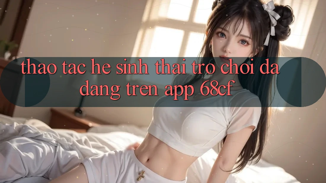 Thao tác Hệ Sinh Thái Trò chơi Đa Dạng Trên App 68cf
