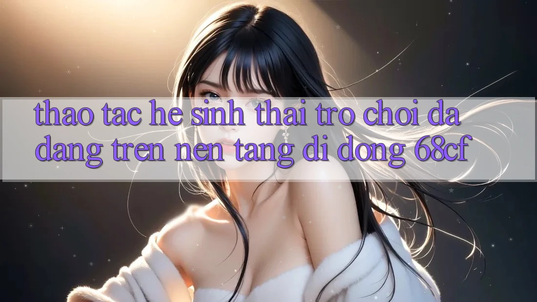 Thao tác Hệ Sinh Thái Trò chơi Đa Dạng Trên Nền tảng di động 68cf