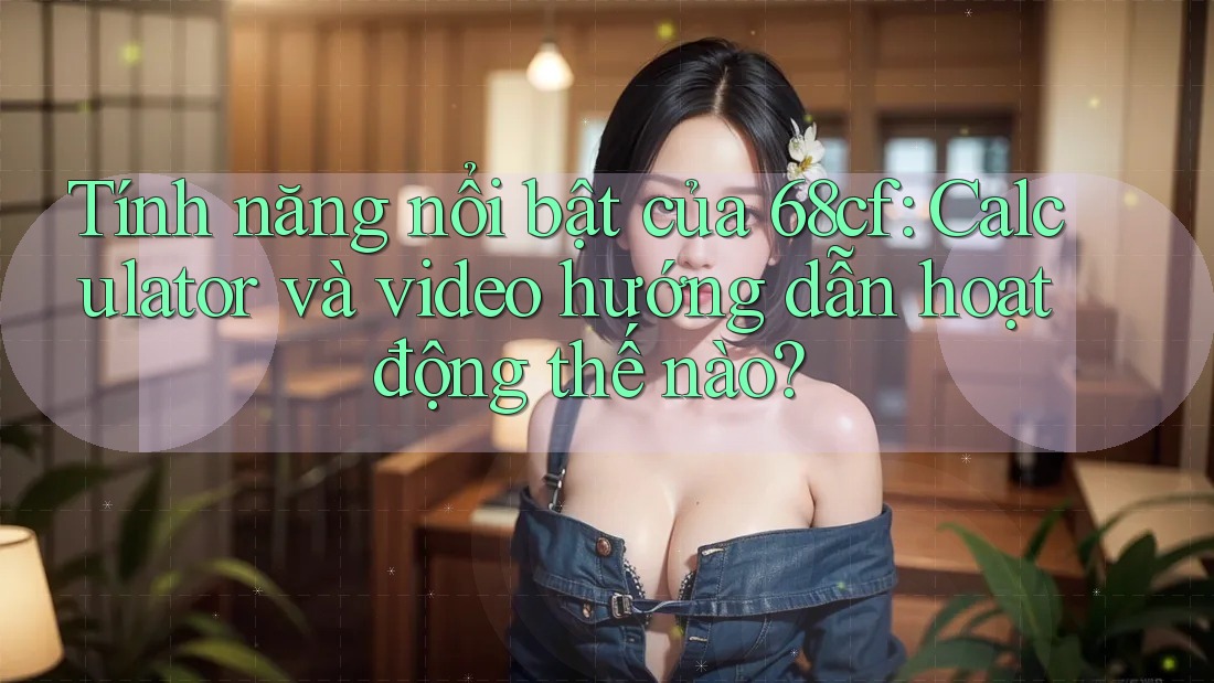Tính năng nổi bật của 68cf: Calculator và video hướng dẫn hoạt động thế nào?