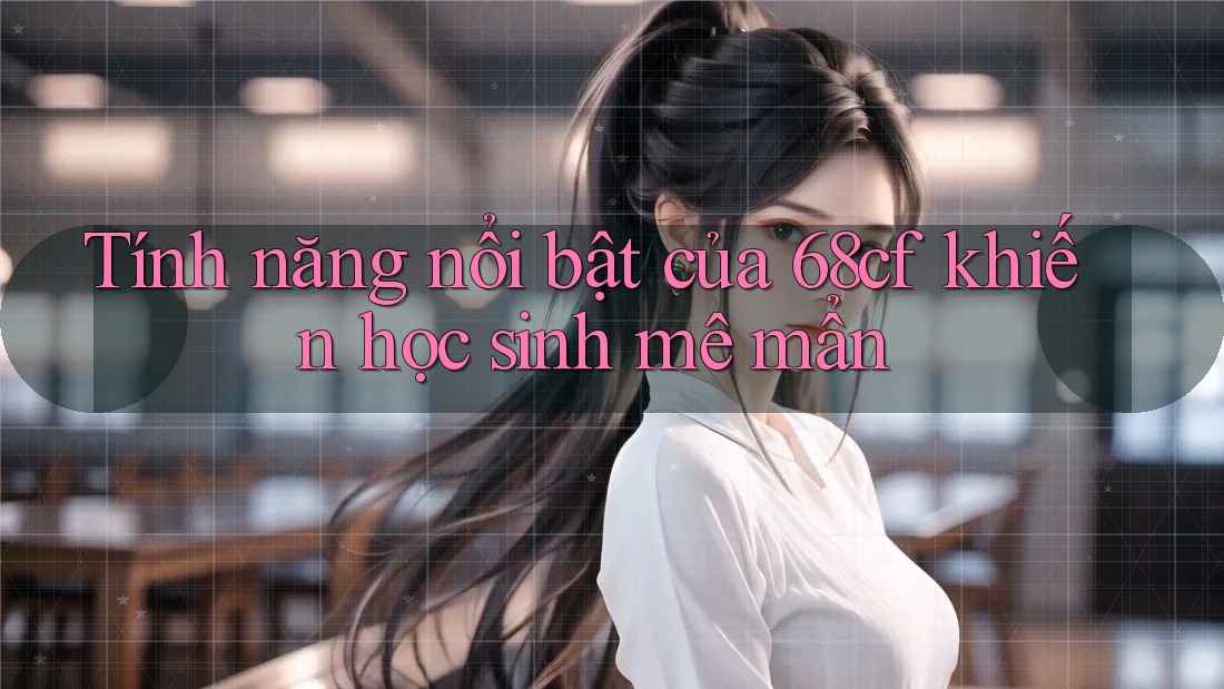 Tính năng nổi bật của 68cf khiến học sinh mê mẩn