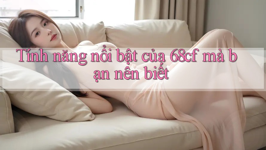 Tính năng nổi bật của 68cf mà bạn nên biết