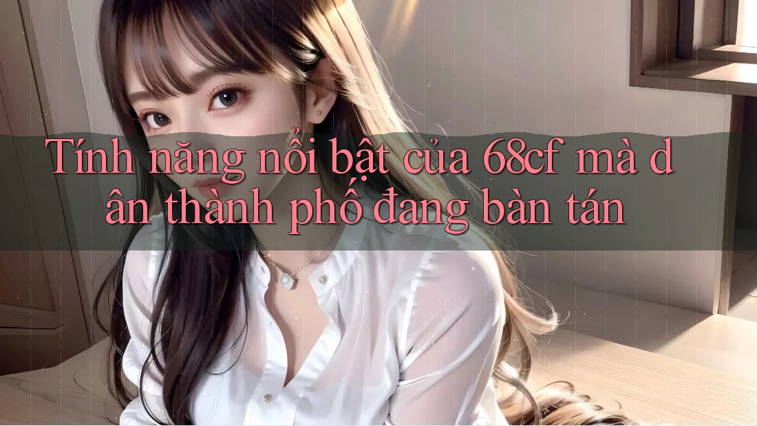 Tính năng nổi bật của 68cf mà dân thành phố đang bàn tán