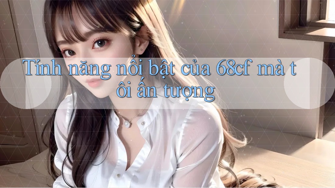Tính năng nổi bật của 68cf mà tôi ấn tượng Tính năng nổi bật của 68cf mà tôi ấn tượng